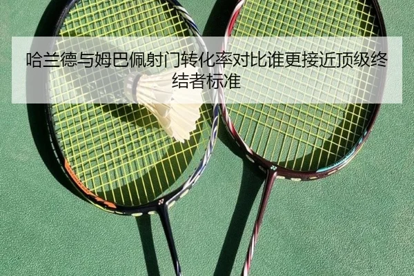 哈兰德与姆巴佩射门转化率对比谁更接近顶级终结者标准