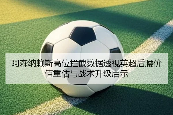 阿森纳赖斯高位拦截数据透视英超后腰价值重估与战术升级启示