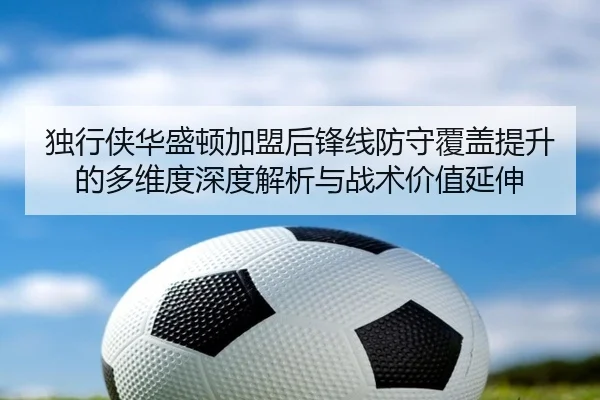 独行侠华盛顿加盟后锋线防守覆盖提升的多维度深度解析与战术价值延伸