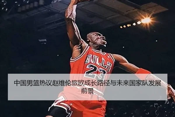 中国男篮热议赵维伦旅欧成长路径与未来国家队发展前景