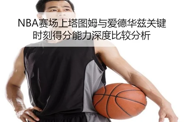 NBA赛场上塔图姆与爱德华兹关键时刻得分能力深度比较分析