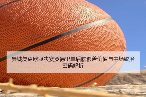 曼城复盘欧冠决赛罗德里单后腰覆盖价值与中场统治密码解析