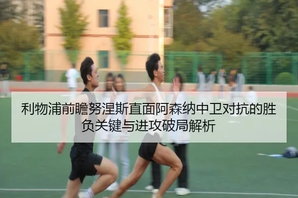 利物浦前瞻努涅斯直面阿森纳中卫对抗的胜负关键与进攻破局解析