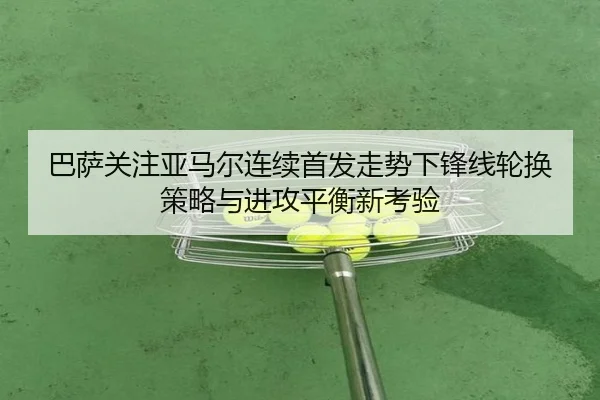 巴萨关注亚马尔连续首发走势下锋线轮换策略与进攻平衡新考验