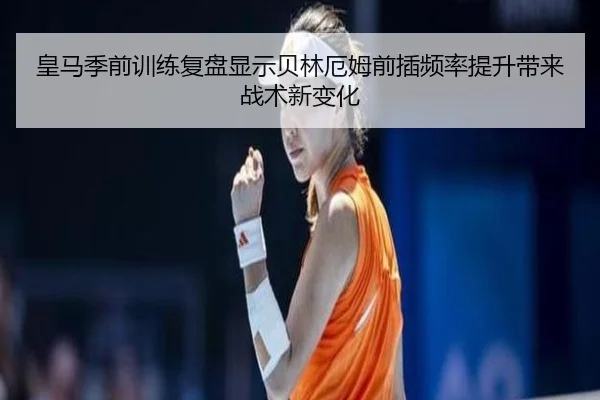 皇马季前训练复盘显示贝林厄姆前插频率提升带来战术新变化