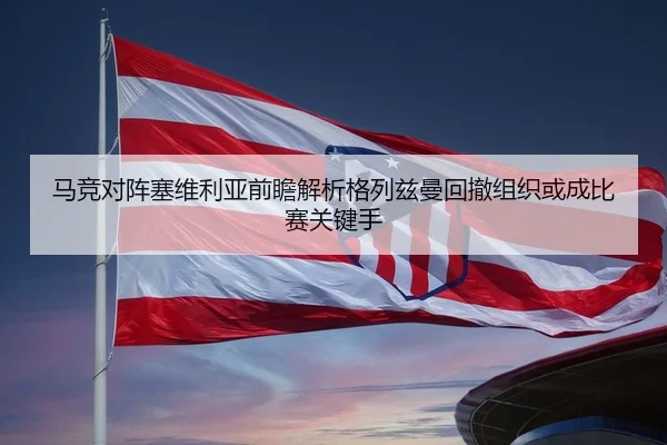 马竞对阵塞维利亚前瞻解析格列兹曼回撤组织或成比赛关键手
