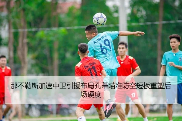 那不勒斯加速中卫引援布局孔蒂瞄准防空短板重塑后场硬度